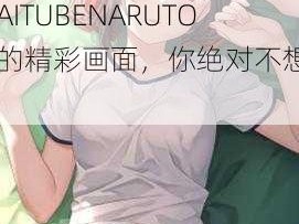 无尽画廊HENTAITUBENARUTO;无尽画廊 HENTAITUBENARUTO 中的精彩画面，你绝对不想错过