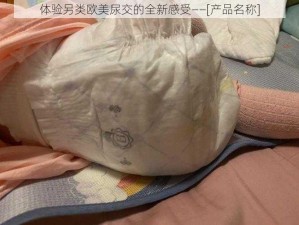 体验另类欧美尿交的全新感受——[产品名称]