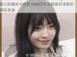 md0070沈娜娜苏清歌团圆火锅播放_如何在团圆火锅播放中欣赏 md0070 沈娜娜苏清歌的精彩表演