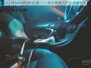 精品 J 啊 vAPARSER 乱偷——一款功能强大的视频解析工具