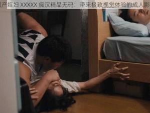 国产婬妇 XXXXX 痴汉精品无码：带来极致视觉体验的成人影片