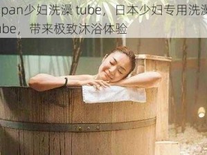 Japan少妇洗澡 tube，日本少妇专用洗澡 tube，带来极致沐浴体验