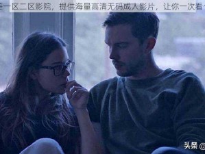 欧美一区二区影院，提供海量高清无码成人影片，让你一次看个够