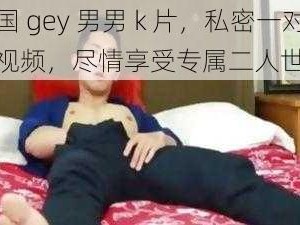 中国 gey 男男 k 片，私密一对一视频，尽情享受专属二人世界