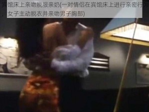 宾馆床上亲吻脱服亲奶(一对情侣在宾馆床上进行亲密行为，女子主动脱衣并亲吻男子胸部)