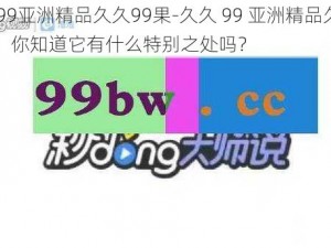 久久99亚洲精品久久99果-久久 99 亚洲精品久久 99 果，你知道它有什么特别之处吗？