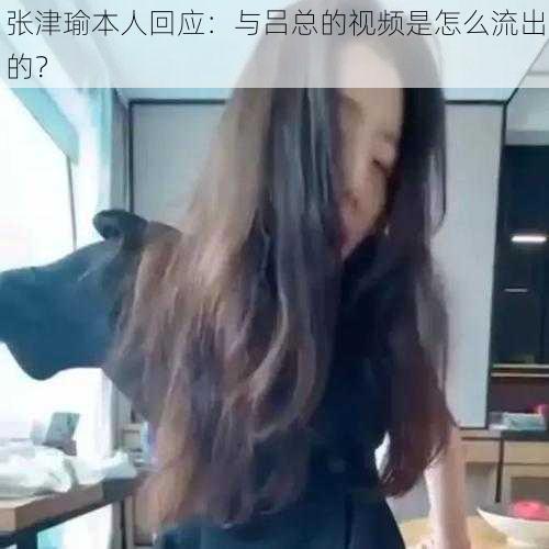 张津瑜本人回应：与吕总的视频是怎么流出的？