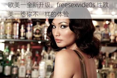 欧美一全新升级，freesexvide0s 性欧美一给你不一样的体验