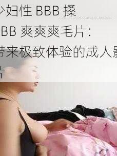 少妇性 BBB 搡 BBB 爽爽爽毛片：带来极致体验的成人影片