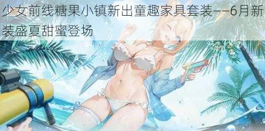 少女前线糖果小镇新出童趣家具套装——6月新装盛夏甜蜜登场