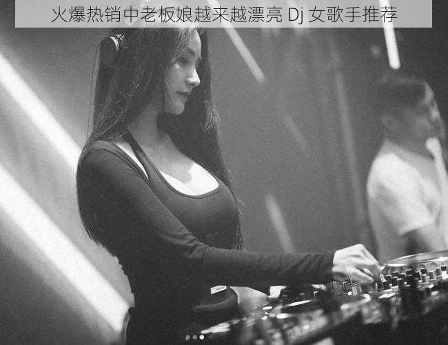 火爆热销中老板娘越来越漂亮 Dj 女歌手推荐