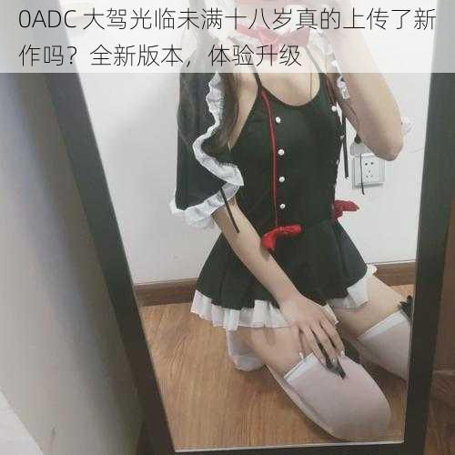 0ADC 大驾光临未满十八岁真的上传了新作吗？全新版本，体验升级