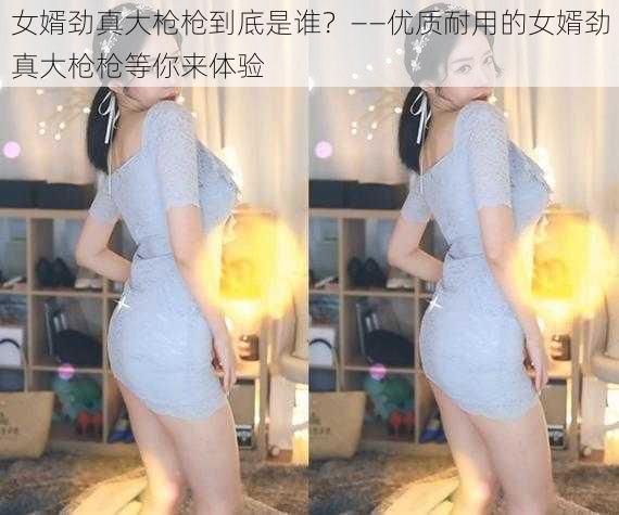 女婿劲真大枪枪到底是谁？——优质耐用的女婿劲真大枪枪等你来体验