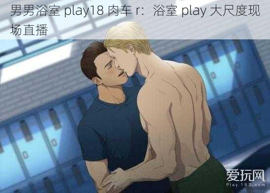 男男浴室 play18 肉车 r：浴室 play 大尺度现场直播