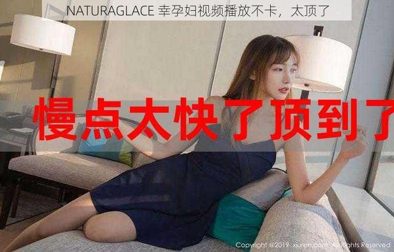 NATURAGLACE 幸孕妇视频播放不卡，太顶了