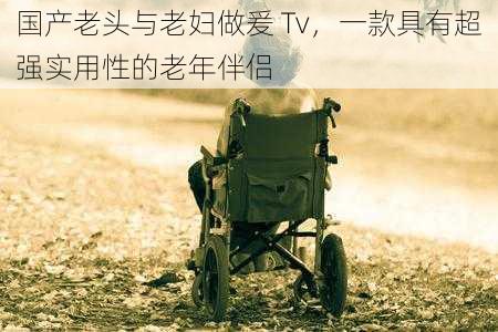 国产老头与老妇做爰 Tv，一款具有超强实用性的老年伴侣