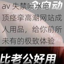 av 失禁喷水绝顶痉挛高潮网站成人用品，给你前所未有的极致体验