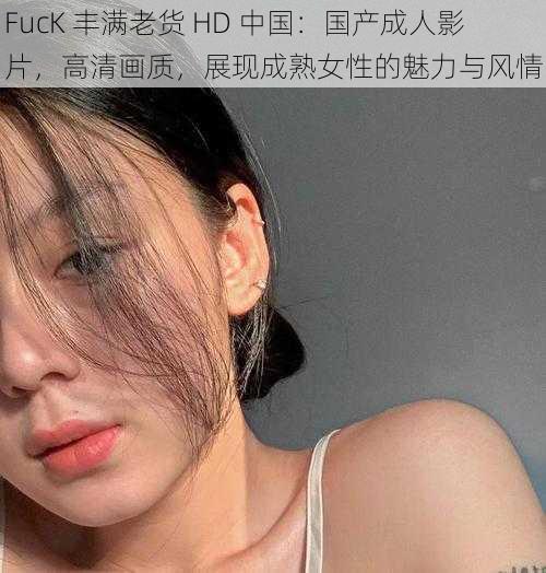 FucK 丰满老货 HD 中国：国产成人影片，高清画质，展现成熟女性的魅力与风情