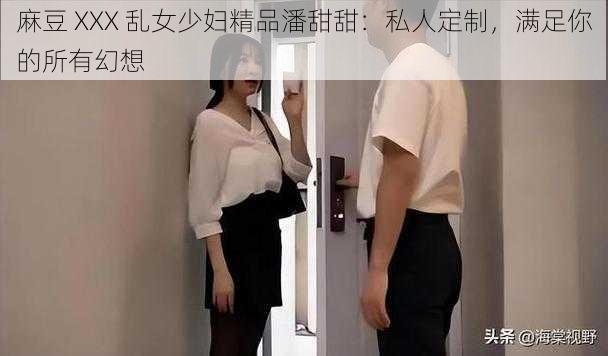 麻豆 XXX 乱女少妇精品潘甜甜：私人定制，满足你的所有幻想