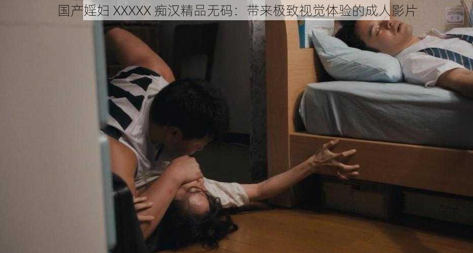 国产婬妇 XXXXX 痴汉精品无码：带来极致视觉体验的成人影片