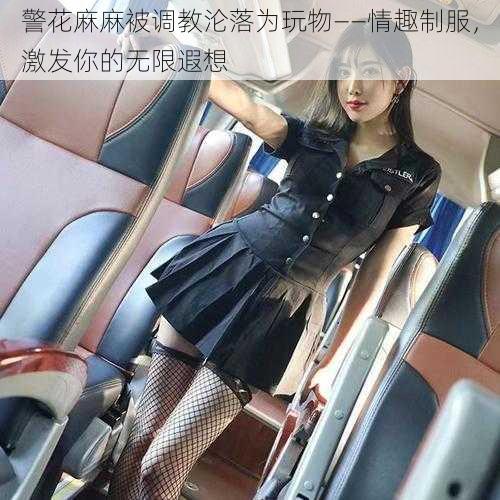 警花麻麻被调教沦落为玩物——情趣制服，激发你的无限遐想