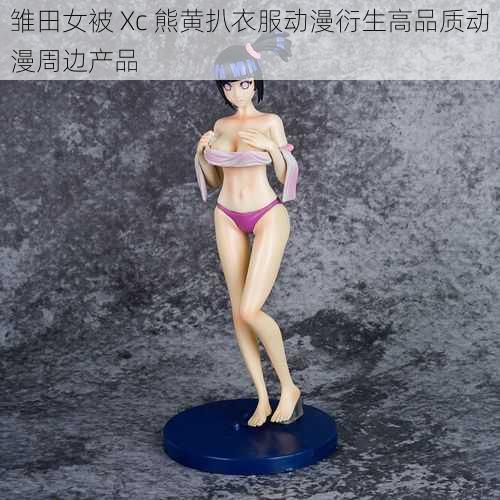 雏田女被 Xc 熊黄扒衣服动漫衍生高品质动漫周边产品