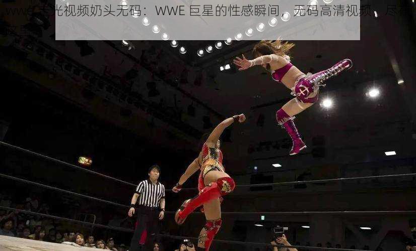 wwe 走光视频奶头无码：WWE 巨星的性感瞬间，无码高清视频，尽在这里