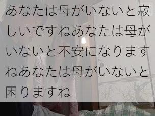 あなたは母がいないと寂しいですねあなたは母がいないと不安になりますねあなたは母がいないと困りますね