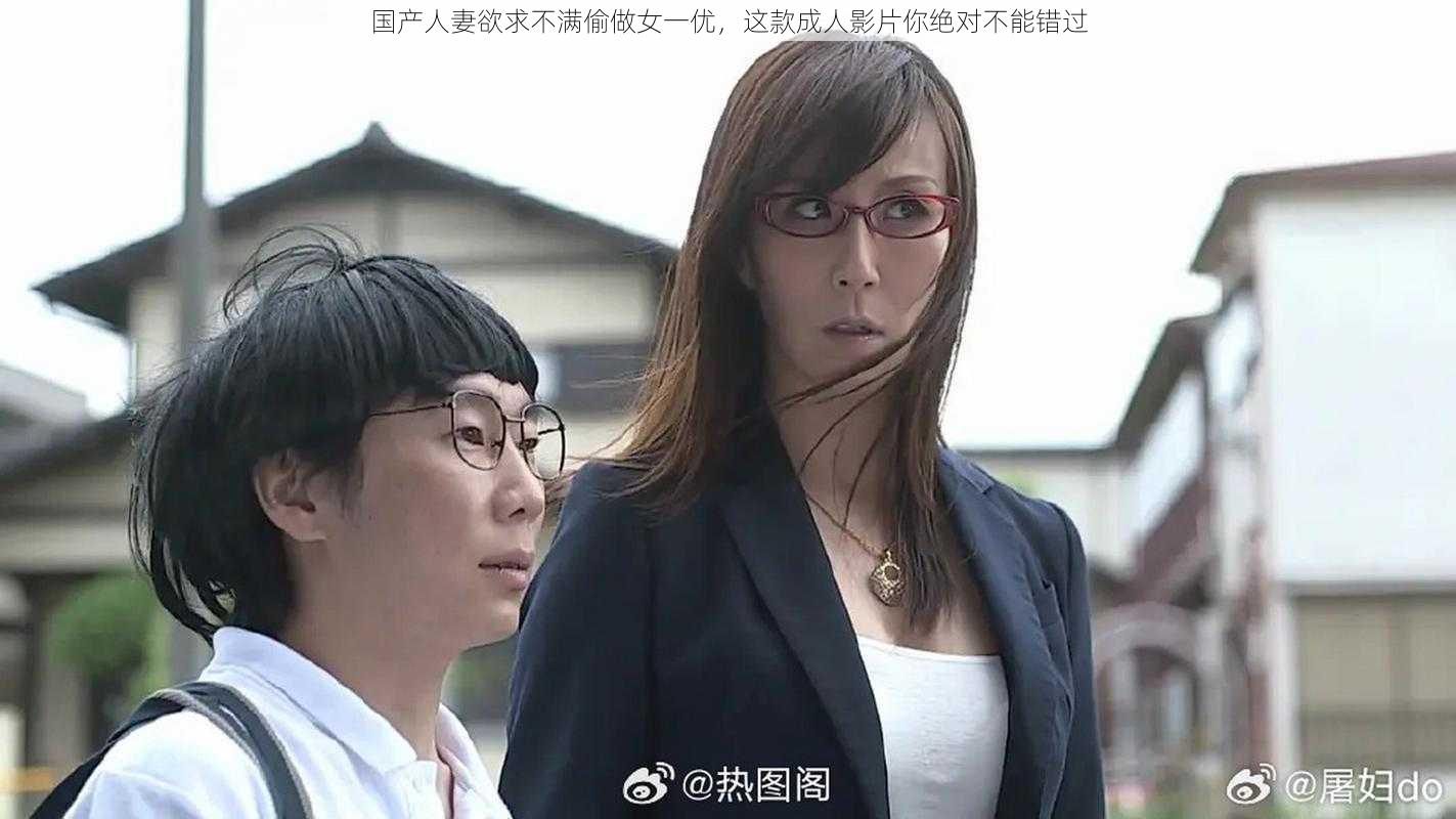 国产人妻欲求不满偷做女一优，这款成人影片你绝对不能错过