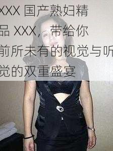 XXX 国产熟妇精品 XXX，带给你前所未有的视觉与听觉的双重盛宴