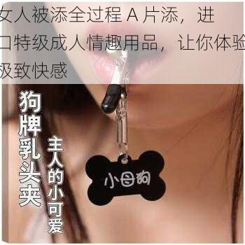 女人被添全过程 A 片添，进口特级成人情趣用品，让你体验极致快感