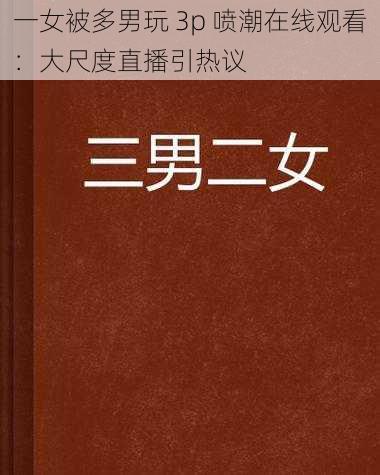 一女被多男玩 3p 喷潮在线观看：大尺度直播引热议