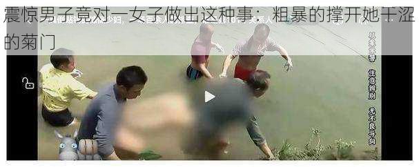 震惊男子竟对一女子做出这种事：粗暴的撑开她干涩的菊门