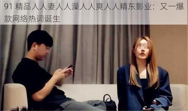 91 精品人人妻人人澡人人爽人人精东影业：又一爆款网络热词诞生