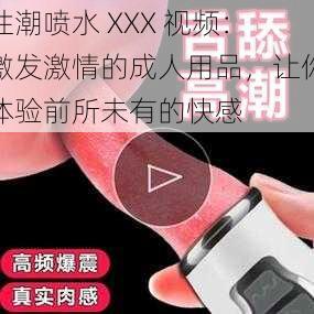 性潮喷水 XXX 视频：激发激情的成人用品，让你体验前所未有的快感