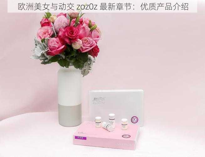 欧洲美女与动交 zoz0z 最新章节：优质产品介绍