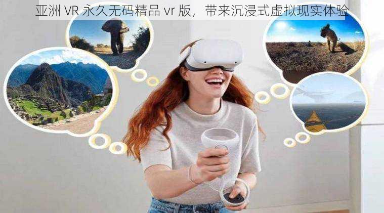 亚洲 VR 永久无码精品 vr 版，带来沉浸式虚拟现实体验