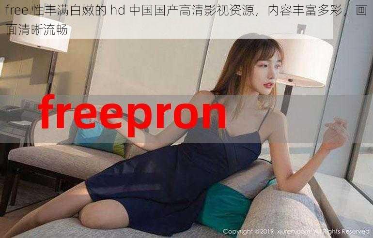 free 性丰满白嫩的 hd 中国国产高清影视资源，内容丰富多彩，画面清晰流畅