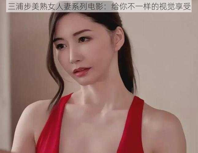 三浦步美熟女人妻系列电影：给你不一样的视觉享受