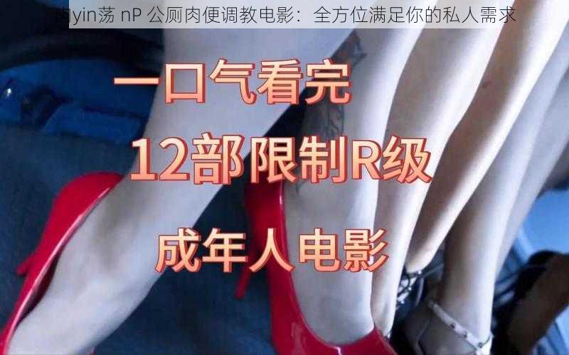 肉yin荡 nP 公厕肉便调教电影：全方位满足你的私人需求