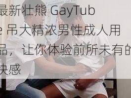 最新壮熊 GayTube 吊大精浓男性成人用品，让你体验前所未有的快感