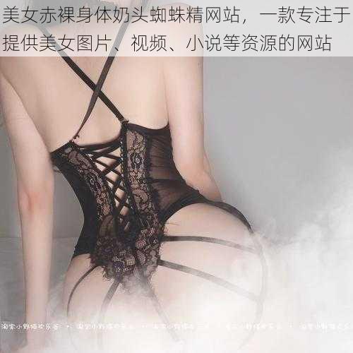 美女赤裸身体奶头蜘蛛精网站，一款专注于提供美女图片、视频、小说等资源的网站