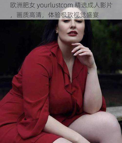 欧洲肥女 yourlustcom 精选成人影片，画质高清，体验极致视觉盛宴