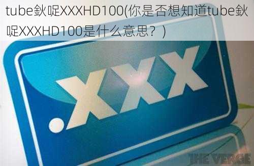 tube鈥哫XXXHD100(你是否想知道tube鈥哫XXXHD100是什么意思？)