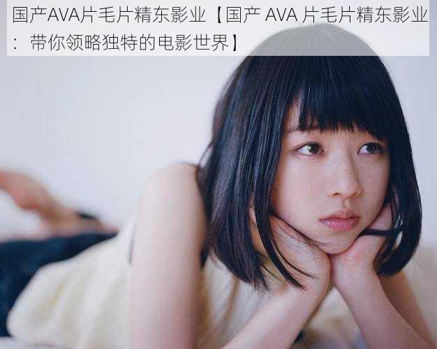 国产AVA片毛片精东影业【国产 AVA 片毛片精东影业：带你领略独特的电影世界】