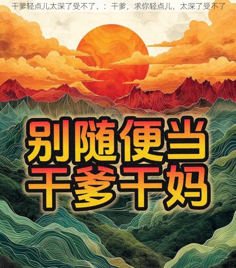 干爹轻点儿太深了受不了、：干爹，求你轻点儿，太深了受不了