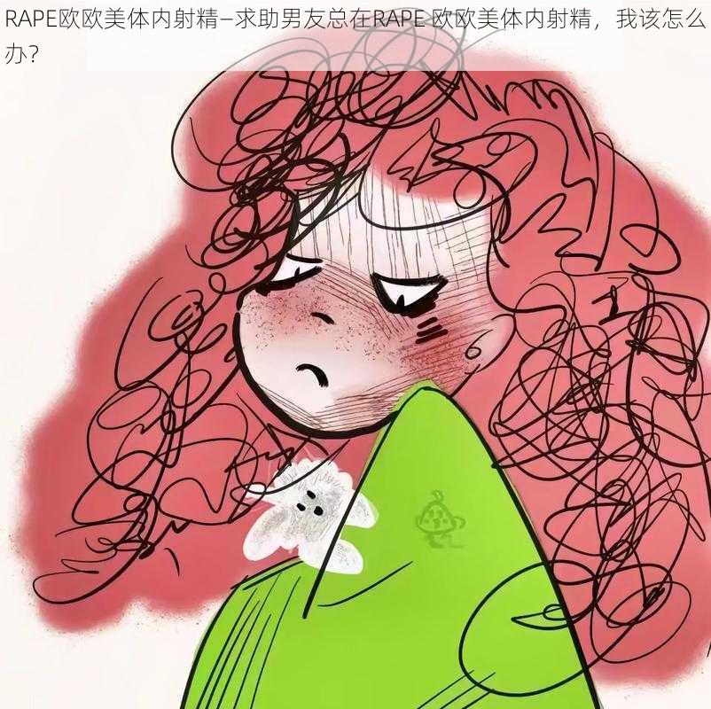 RAPE欧欧美体内射精—求助男友总在RAPE 欧欧美体内射精，我该怎么办？