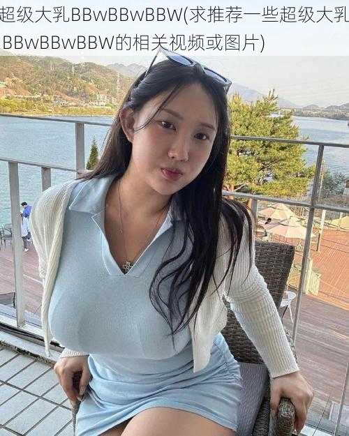 超级大乳BBwBBwBBW(求推荐一些超级大乳 BBwBBwBBW的相关视频或图片)