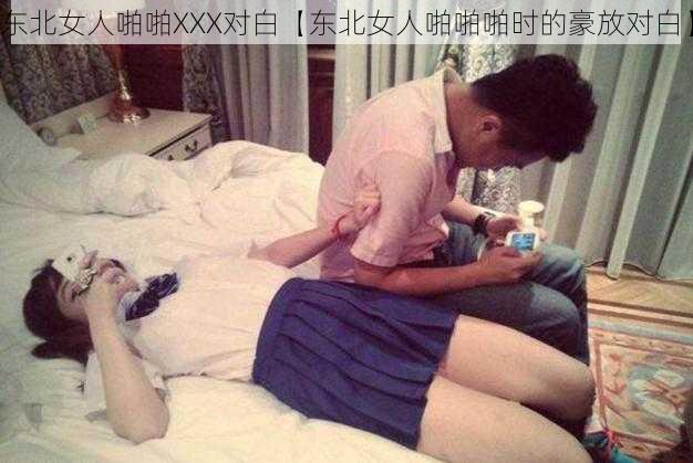 东北女人啪啪XXX对白【东北女人啪啪啪时的豪放对白】