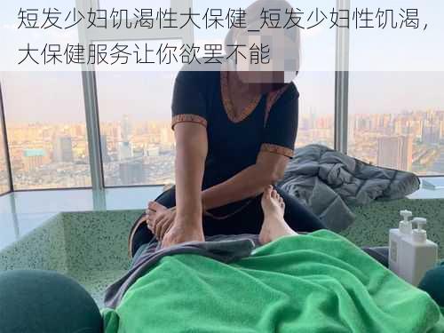 短发少妇饥渴性大保健_短发少妇性饥渴，大保健服务让你欲罢不能